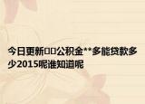 今日更新﻿﻿公积金**多能贷款多少2015呢谁知道呢