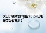 火山小视频怎样加音乐（火山视频怎么做音乐）
