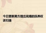 今日更新男方提出离婚的抚养权该归谁
