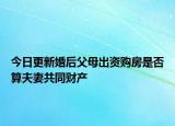 今日更新婚后父母出资购房是否算夫妻共同财产