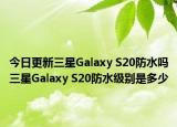 今日更新三星Galaxy S20防水吗三星Galaxy S20防水级别是多少
