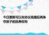 今日更新可以先协议离婚后再争夺孩子的抚养权吗