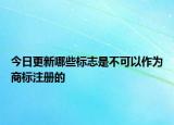 今日更新哪些标志是不可以作为商标注册的