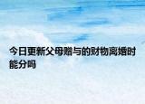 今日更新父母赠与的财物离婚时能分吗