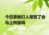 今日更新打人报警了会马上拘留吗