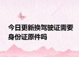 今日更新换驾驶证需要身份证原件吗