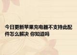 今日更新苹果充电器不支持此配件怎么解决 你知道吗