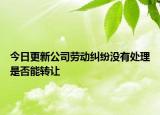 今日更新公司劳动纠纷没有处理是否能转让