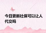 今日更新社保可以让人代交吗