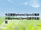 今日更新iphone13pro大概多少钱iphone13pro这款手机配置