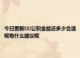 今日更新﻿﻿公积金能还多少合适呢有什么建议呢