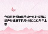 今日更新卷轴屏手机什么时候可以量产卷轴屏手机预计在2022年年上市