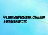 今日更新婚内强迫性行为在法律上该如何去定义呢