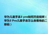 华为儿童手表3 pro如何开启视频（华为3 Pro儿童手表怎么查看他的二维码）