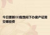 今日更新﻿﻿我想问下办房产证需交哪些费