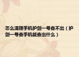 怎么清理手机护剑一号查不出（护剑一号查手机能查出什么）