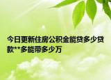 今日更新住房公积金能贷多少贷款**多能带多少万