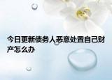 今日更新债务人恶意处置自己财产怎么办