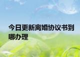 今日更新离婚协议书到哪办理