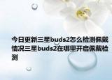 今日更新三星buds2怎么检测佩戴情况三星buds2在哪里开启佩戴检测
