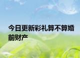 今日更新彩礼算不算婚前财产
