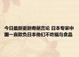 今日最新更新奇葩言论 日本专家中国一直欺负日本他们不吃福岛食品