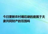 今日更新农村婚后建的房属于夫妻共同财产的范围吗