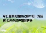 今日更新离婚协议房产归一方所有,但未办过户如何解决