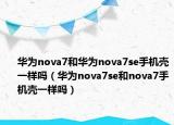 华为nova7和华为nova7se手机壳一样吗（华为nova7se和nova7手机壳一样吗）