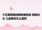 今日更新阻碍解救被拐卖 绑架妇女 儿童罪该怎么量刑