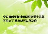 今日最新更新社保是否交满十五就不用交了 这些想可以帮到你