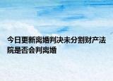 今日更新离婚判决未分割财产法院是否会判离婚