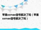 苹果xsmax信号解决了吗（苹果xsmax信号解决了吗）