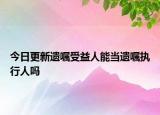 今日更新遗嘱受益人能当遗嘱执行人吗