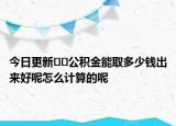 今日更新﻿﻿公积金能取多少钱出来好呢怎么计算的呢