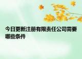 今日更新注册有限责任公司需要哪些条件