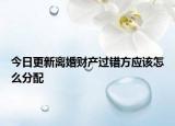 今日更新离婚财产过错方应该怎么分配