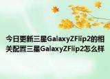 今日更新三星GalaxyZFlip2的相关配置三星GalaxyZFlip2怎么样