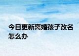 今日更新离婚孩子改名怎么办