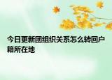 今日更新团组织关系怎么转回户籍所在地