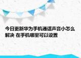 今日更新华为手机通话声音小怎么解决 在手机哪里可以设置