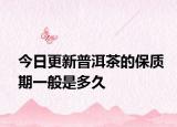 今日更新普洱茶的保质期一般是多久