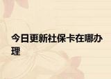 今日更新社保卡在哪办理