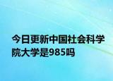 今日更新中国社会科学院大学是985吗
