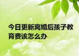 今日更新离婚后孩子教育费该怎么办