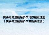 快手账号注销后多久可以继续注册（快手号注销后多久才能再注册）