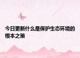 今日更新什么是保护生态环境的根本之策