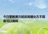 今日更新男方起诉离婚女方不同意可以离吗