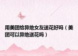 用美团给异地女友送花好吗（美团可以异地送花吗）