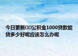 今日更新﻿﻿公积金1000贷款能贷多少好呢应该怎么办呢